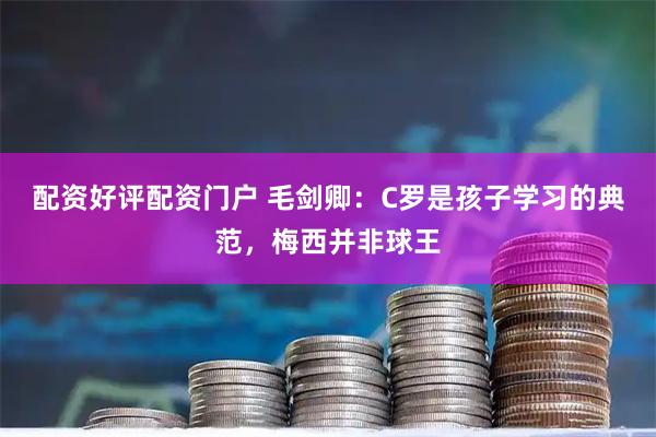 配资好评配资门户 毛剑卿：C罗是孩子学习的典范，梅西并非球王