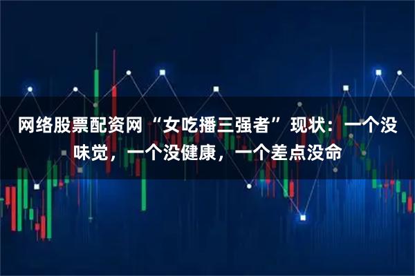 网络股票配资网 “女吃播三强者” 现状：一个没味觉，一个没健康，一个差点没命