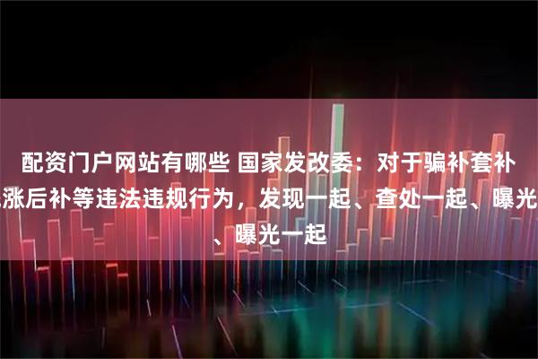 配资门户网站有哪些 国家发改委：对于骗补套补、先涨后补等违法违规行为，发现一起、查处一起、曝光一起