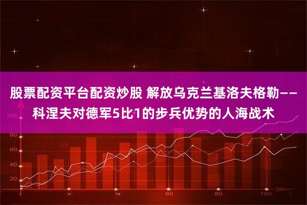 股票配资平台配资炒股 解放乌克兰基洛夫格勒——科涅夫对德军5比1的步兵优势的人海战术