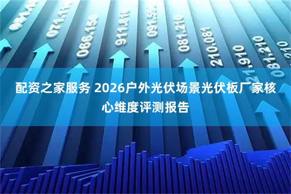 配资之家服务 2026户外光伏场景光伏板厂家核心维度评测报告