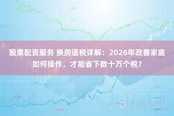 股票配资服务 换房退税详解：2026年改善家庭如何操作，才能省下数十万个税？