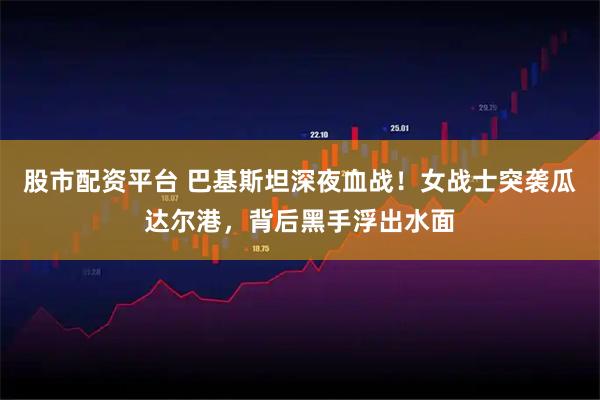 股市配资平台 巴基斯坦深夜血战！女战士突袭瓜达尔港，背后黑手浮出水面