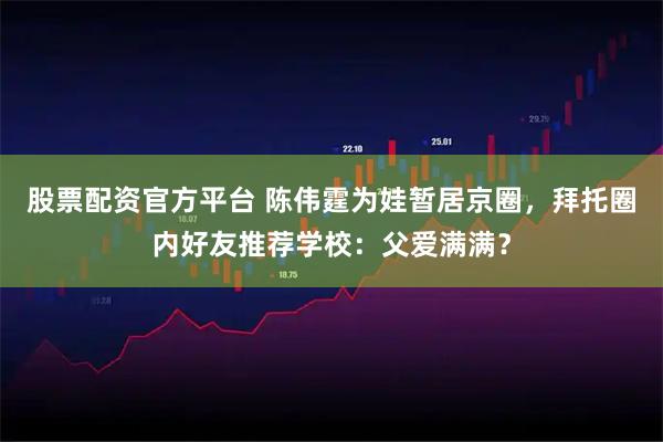 股票配资官方平台 陈伟霆为娃暂居京圈，拜托圈内好友推荐学校：父爱满满？