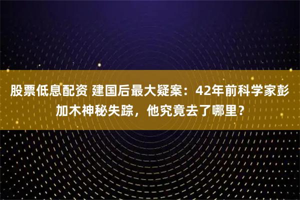股票低息配资 建国后最大疑案：42年前科学家彭加木神秘失踪，他究竟去了哪里？