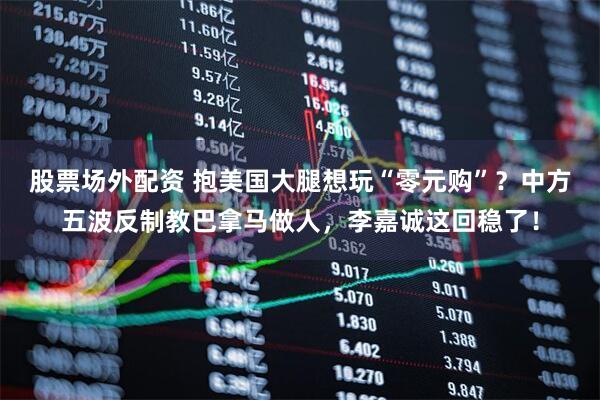 股票场外配资 抱美国大腿想玩“零元购”？中方五波反制教巴拿马做人，李嘉诚这回稳了！