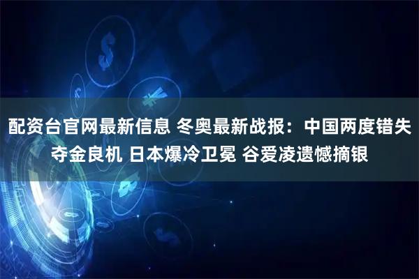 配资台官网最新信息 冬奥最新战报：中国两度错失夺金良机 日本爆冷卫冕 谷爱凌遗憾摘银