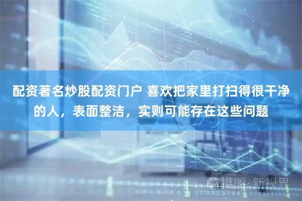 配资著名炒股配资门户 喜欢把家里打扫得很干净的人，表面整洁，实则可能存在这些问题