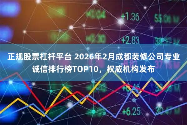 正规股票杠杆平台 2026年2月成都装修公司专业诚信排行榜TOP10，权威机构发布