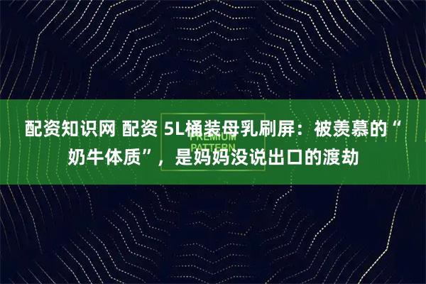 配资知识网 配资 5L桶装母乳刷屏：被羡慕的“奶牛体质”，是妈妈没说出口的渡劫