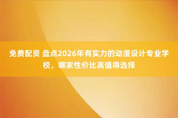 免费配资 盘点2026年有实力的动漫设计专业学校，哪家性价比高值得选择
