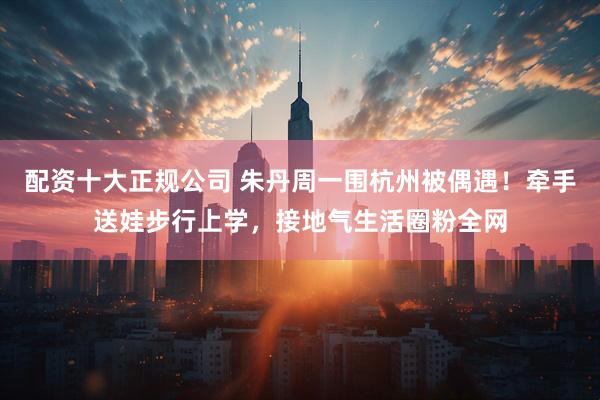 配资十大正规公司 朱丹周一围杭州被偶遇！牵手送娃步行上学，接地气生活圈粉全网